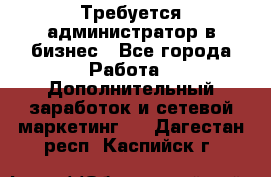 Требуется администратор в бизнес - Все города Работа » Дополнительный заработок и сетевой маркетинг   . Дагестан респ.,Каспийск г.